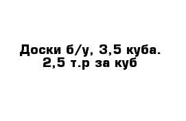 Доски б/у, 3,5 куба. 2,5 т.р за куб